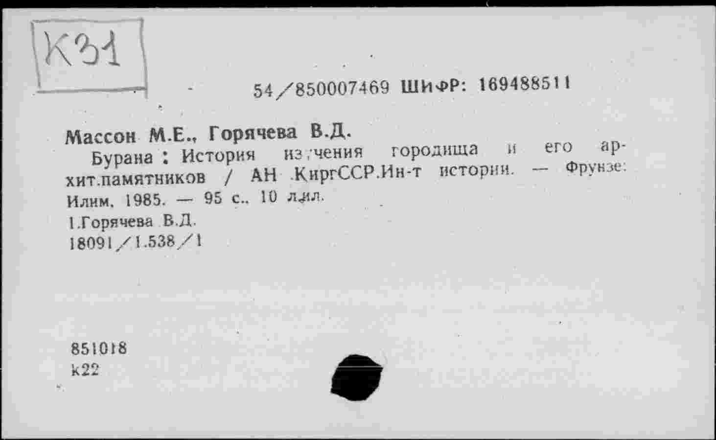 ﻿KM
54/850007469 ШИФР: 16948851 1
Массон ME., Горячева В.Д.
Бурана 1 История изучения городища и его ар-хит.памятников / АН КиргССР.Ин-т истории. - Фрунзе: Илим. 1985. — 95 с.. 10 ллл.
1.Горячева В.Д.
1809 \/ 1.538/1
851018
И22